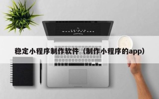 铁岭稳定小程序制作软件（制作小程序的app）