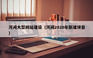 铁岭河间大型网站建设（河间2020年新建项目）