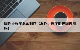 铁岭国外小程序怎么制作（海外小程序能在国内用吗）