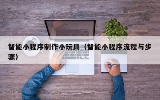 铁岭智能小程序制作小玩具（智能小程序流程与步骤）
