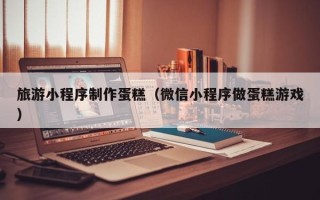 铁岭旅游小程序制作蛋糕（微信小程序做蛋糕游戏）